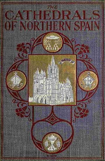 The Cathedrals of Northern Spain / Their History and Their Architecture; Together with Much of Interest Concerning the Bishops, Rulers and Other Personages Identified with Them cover
