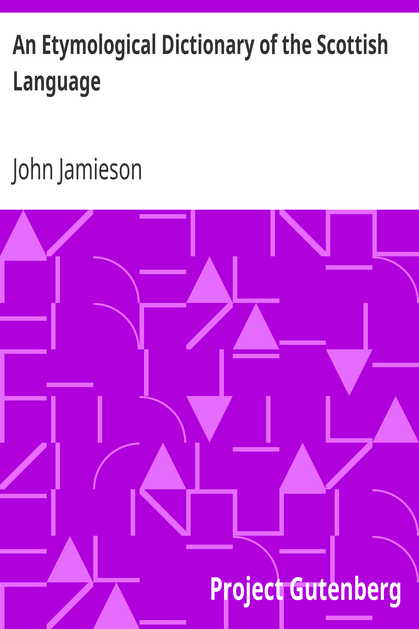 An Etymological Dictionary of the Scottish Language / in which the words are explained in their different senses, authorized by the names of the writers by whom they are used, or the titles of the works in which they occur, and deduced from their originals cover