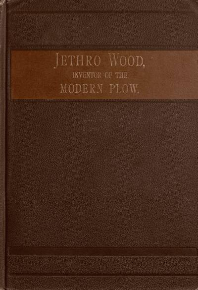 Jethro Wood, Inventor of the Modern Plow. / A Brief Account of His Life, Services, and Trials; Together with Facts Subsequent to his Death, and Incident to His Great Invention cover