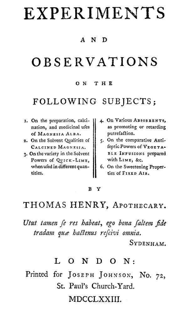 Experiments and Observations on the Following Subjects / 1. On the preparation, calcination, and medicinal uses of Magnesia Alba. 2. On the solvent qualities of calcined Magnesia. 3. On the variety in the solvent powers of quick-lime, when used in different quantities. 4. On various absorbents, as promoting or retarding putrefaction. 5. On the comparative antiseptic powers of vegetable infusions prepared with lime, &c. 6. On the sweetening properties of fixed air. cover