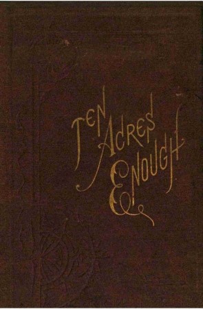 Ten Acres Enough / A practical experience, showing how a very small farm may be made to keep a very large family cover