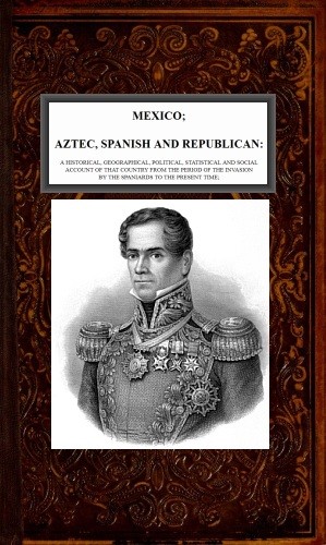 Mexico, Aztec, Spanish and Republican, Vol. 2 of 2 / A Historical, Geographical, Political, Statistical and Social Account of that Country from the Period of the Invasion by the Spaniards to the Present Time. cover