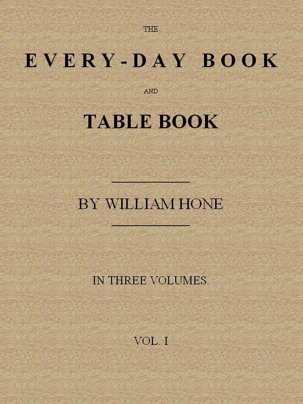 The Every-day Book and Table Book, v. 1 (of 3) / or Everlasting Calendar of Popular Amusements, Sports, Pastimes, Ceremonies, Manners, Customs and Events, Incident to Each of the Three Hundred and Sixty-five Days, in past and Present Times; Forming a Complete History of the Year, Month, and Seasons, and a Perpetual Key to the Almanac cover