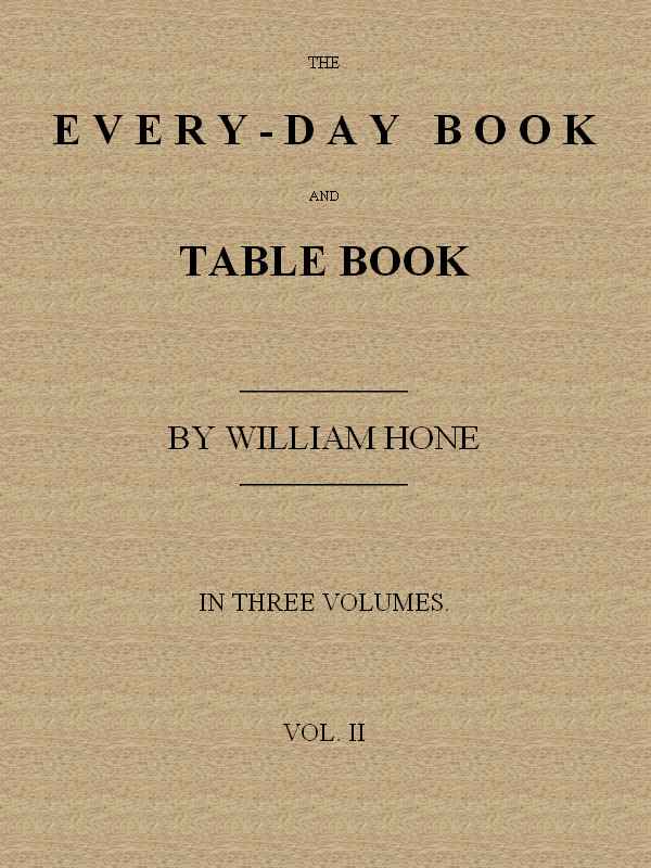 The Every-day Book and Table Book. v. 2 (of 3) / or Everlasting Calendar of Popular Amusements, Sports, Pastimes, Ceremonies, Manners, Customs and Events, Incident to Each of the Three Hundred and Sixty-five Days, in past and Present Times; Forming a Complete History of the Year, Month, and Seasons, and a Perpetual Key to the Almanac cover