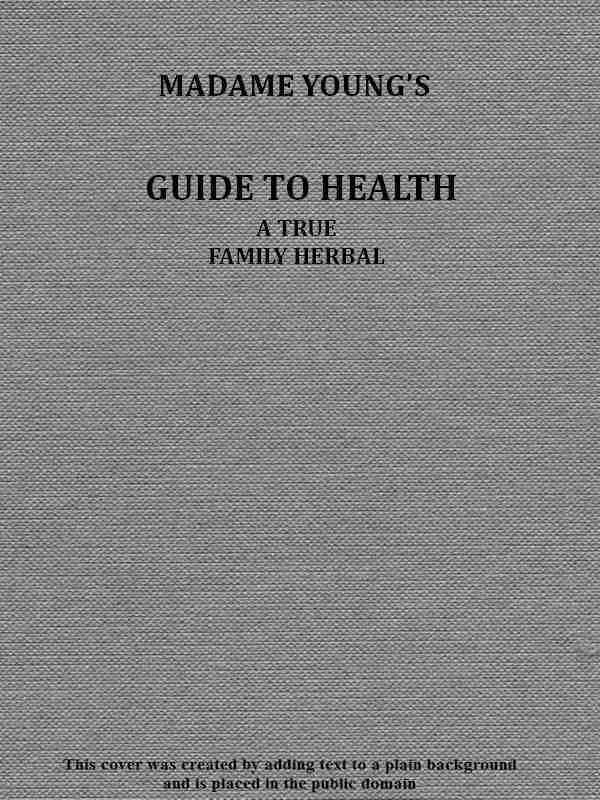 Madame Young's Guide to Health / Her experience and practice for nearly forty years; a true family herbal, wherein is displayed the true properties and medical virtues of all the roots, herbs, &c., indigenous to the United States, and their combination in all the diseases the human body is heir to; also, an explanation of the human body, its liability to injuries through ignorance of its structure. Dedicated exclusively to her sex. cover
