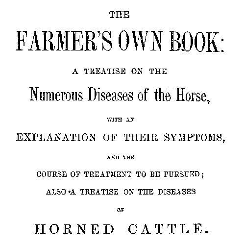 The Farmer's Own Book: A treatise on the numerous diseases of the horse / with an explanation of their symptoms, and the course of treatment to be pursued; also a treatise on the diseases of horned cattle cover
