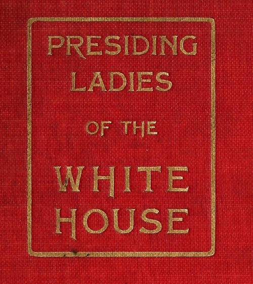 Presiding Ladies of the White House / containing biographical appreciations together with a short history of the Executive mansion and a treatise on its etiquette and customs cover
