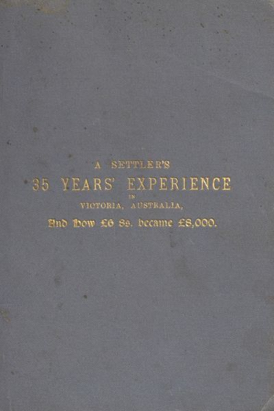 A Settler's 35 Years' Experience in Victoria, Australia / And how £6 8s. became £8,000 cover