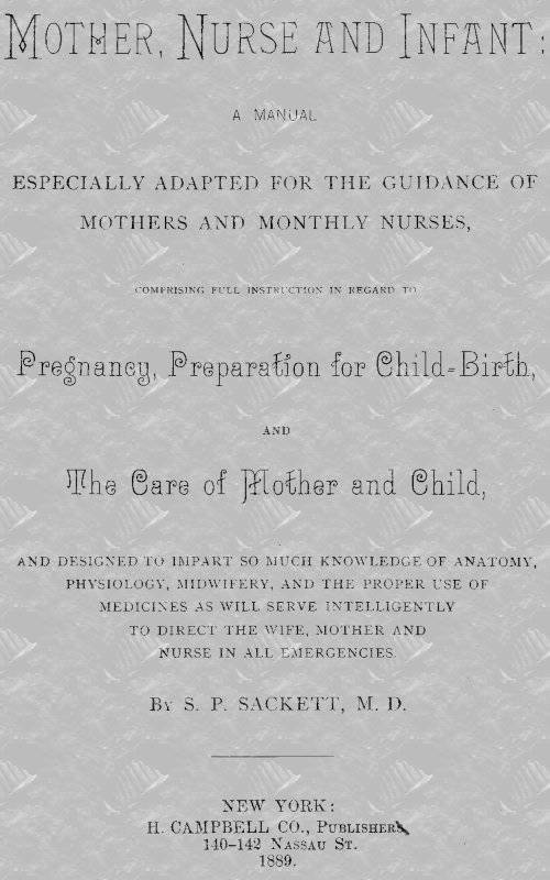 Mother, Nurse and Infant / A Manual Especially Adapted for the Guidance of Mothers and Monthly Nurses, Comprising Full Instruction in Regard To Pregnancy, Preparation for Child-birth, and the Care of Mother and Child, and Designed to Impart so Much Knowledge of Anatomy, Physiology, Midwifery, and the Proper Use of Medicines as Will Serve Intelligently to Direct the Wife, Mother and Nurse in All Emergencies. cover