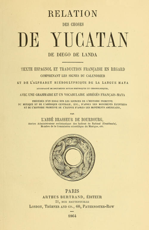 Relation des choses de Yucatan de Diego de Landa / Texte espagnol et traduction française en regard, comprenant les signes du calendrier et de l'alphabet hiéroglyphique de la langue maya; accompagné de documents divers historiques et chronologiques, avec une grammaire et un vocabulaire abrégés français-maya, précédés d'un essai sur les sources de l'histoire primitive du Mexique et de l'Amérique Centrale, etc., d'après les monuments égyptiens, et de l'histoire primitive de l'égypte d'après les monuments américains par l'abbé Brasseur de Bourbourg cover