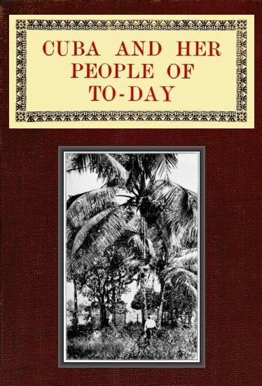 Cuba and Her People of To-day / An account of the history and progress of the island previous to its independence; a description of its physical features; a study of its people; and, in particular, an examination of its present political conditions, its industries, natural resources, and prospects; together with information and suggestions designed to aid the prospective investor or settler cover
