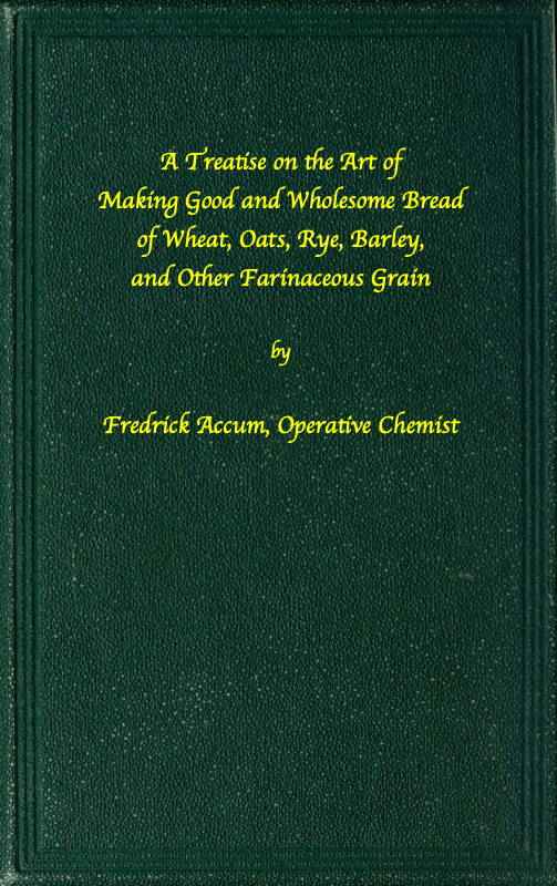 A treatise on the art of making good wholesome bread of wheat, oats, rye, barley and other farinaceous grains / Exhibiting the alimentary properties and chemical constitution of different kinds of bread corn, and of the various substitutes used for bread, in different parts of the world cover