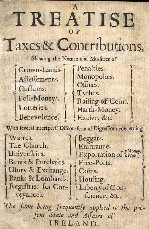 A Treatise of Taxes and Contributions / Shewing the nature and measures of crown-lands, assessements, customs, poll-moneys, lotteries, benevolence, penalties, monopolies, offices, tythes, raising of coins, harth-money, excize, &c.; with several intersperst discourses and digressions concerning warres, the church, universities, rents & purchases, usury & exchange, banks & lombards, registries for conveyances, beggars, ensurance, exportation of money [&] wool, free-ports, coins, housing, liberty of conscience, &c.; the same being frequently applied to the present state and affairs of Ireland. cover