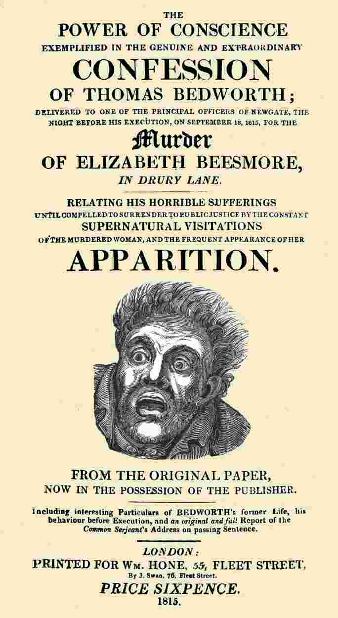 The Power of Conscience, exemplified in the genuine and extraordinary confession of Thomas Bedworth / delivered to one of the principal officers of Newgate, the night before his execution on September 18, 1815, for the murder of Elizabeth Beesmore in Drury lane. Relating his horrible sufferings until compelled to surrender to public justice by the constant supernatural visitations of the murdered woman, and the frequent appearance of her apparition. From the original paper now in the possession of the publisher. Including interesting particulars of Bedworth's former life, his behaviour before execution, and an original and full report of the Common Serjeant's address on passing sentence. cover