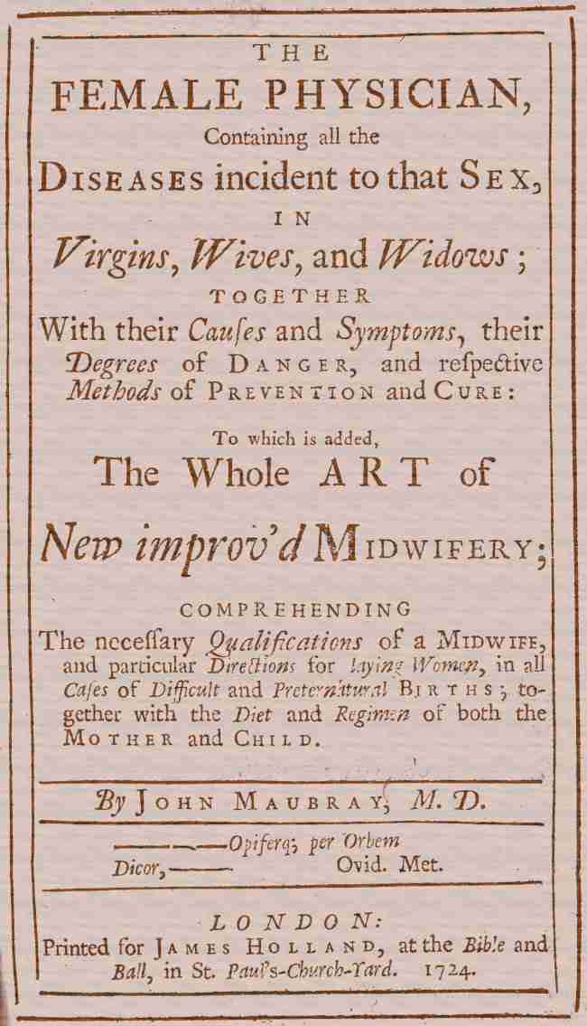 The Female Physician / Containing all the diseases incident to that sex, in virgins, wives, and widows; together with their causes and symptoms, their degrees of danger, and respective methods of prevention and cure: to which is added, the whole art of new improv'd midwifery; comprehending the necessary qualifications of a midwife, and particular directions for laying women, in all cases of difficult and preternatural births; together with the diet and regimen of both the mother and child. cover