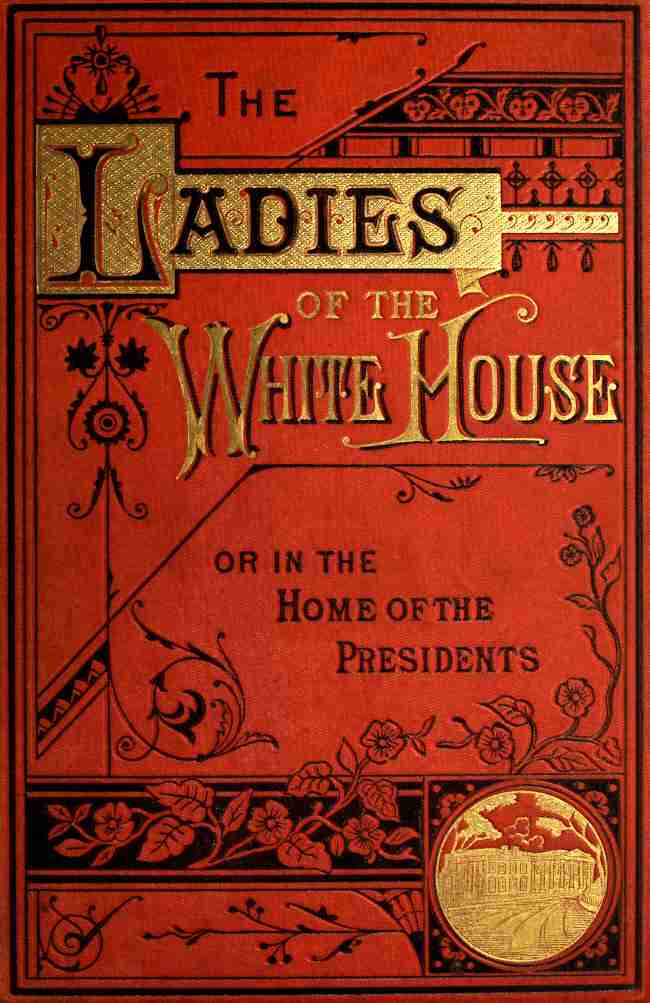 The Ladies of the White House; Or, in the Home of the Presidents / Being a Complete History of the Social and Domestic Lives of the Presidents from Washington to the Present Time—1789–1881 cover