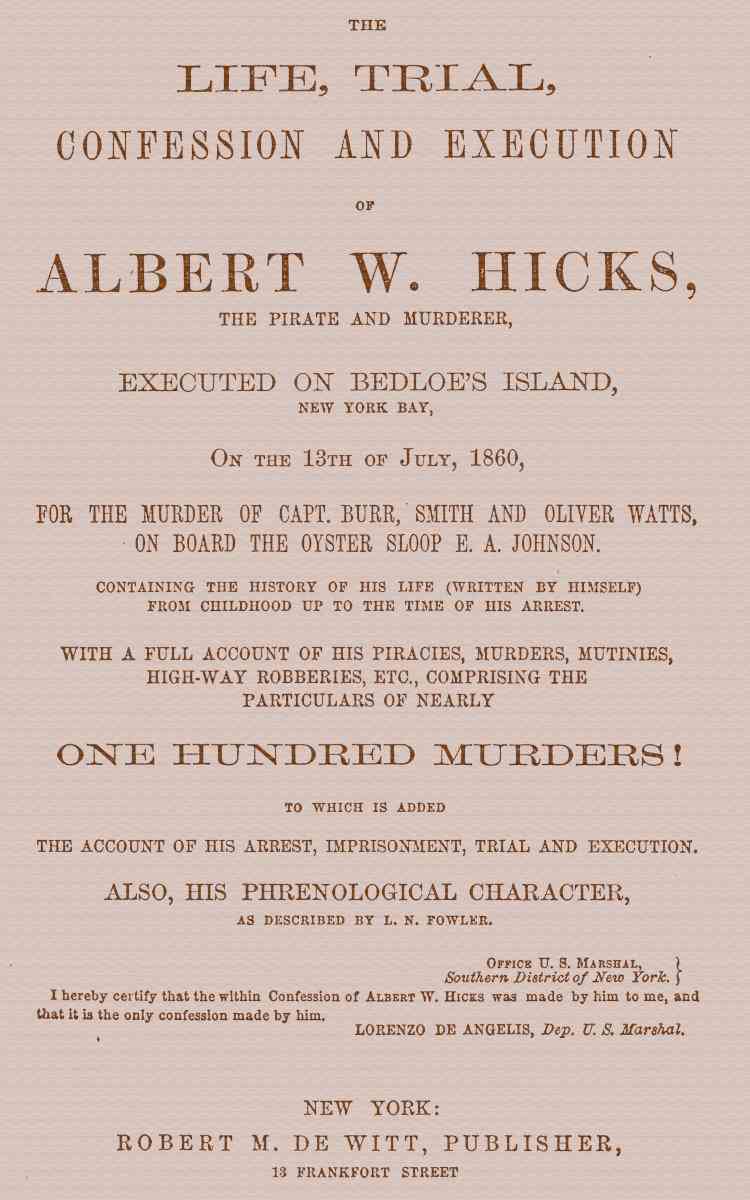 The Life, Trial, Confession and Execution of Albert W. Hicks / The Pirate and Murderer, Executed on Bedloe's Island, New York Bay, on the 13th of July, 1860, for the Murder of Capt. Burr, Smith and Oliver Watts, on Board the Oyster Sloop E. A. Johnson. Containing the History of His Life (Written by Himself) from Childhood Up to the Time of His Arrest. With a Full Account of His Piracies, Murders, Mutinies, High-way Robberies, etc., Comprising the Particulars of Nearly One Hundred Murders! to which is added the Account of His Arrest, Imprisonment, Trial and Execution. Also, His Phrenological Character, as described by L. N. Fowler. cover