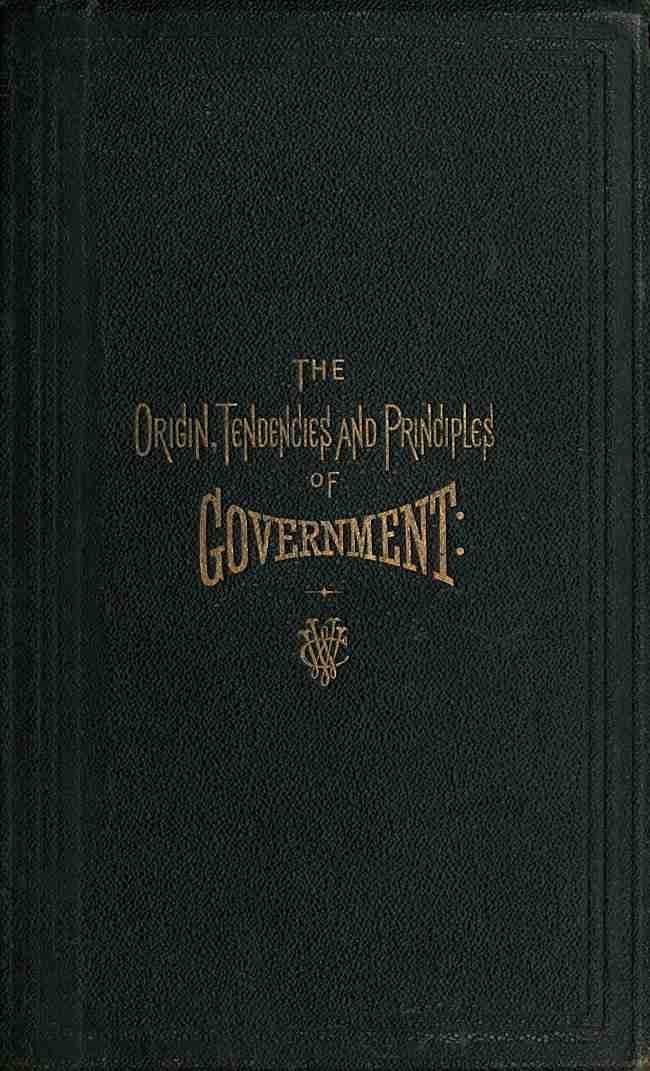 The Origin, Tendencies and Principles of Government / A review of the rise and fall of nations from early historic time to the present; with special considerations regarding the future of the United States as the representative government of the world and the form of administration which will secure this consummation. Also, papers on human equality, as represented by labor and its representative, money; and the meaning and significance of life from a scientific standpoint, with its prophecies for the great future. cover