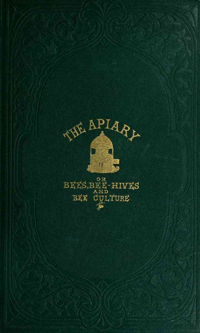 The apiary; or, bees, bee-hives, and bee culture [1865] / Being a familiar account of the habits of bees, and the most improved methods of management, with full directions, adapted for the cottager, farmer, or scientific apiarian cover