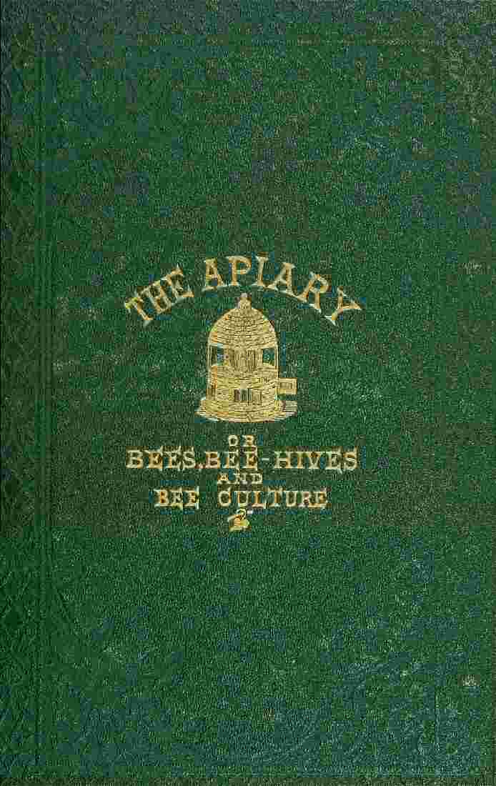 The apiary; or, bees, bee-hives, and bee culture [1866] / Being a familiar account of the habits of bees, and the most improved methods of management, with full directions, adapted for the cottager, farmer, or scientific apiarian cover