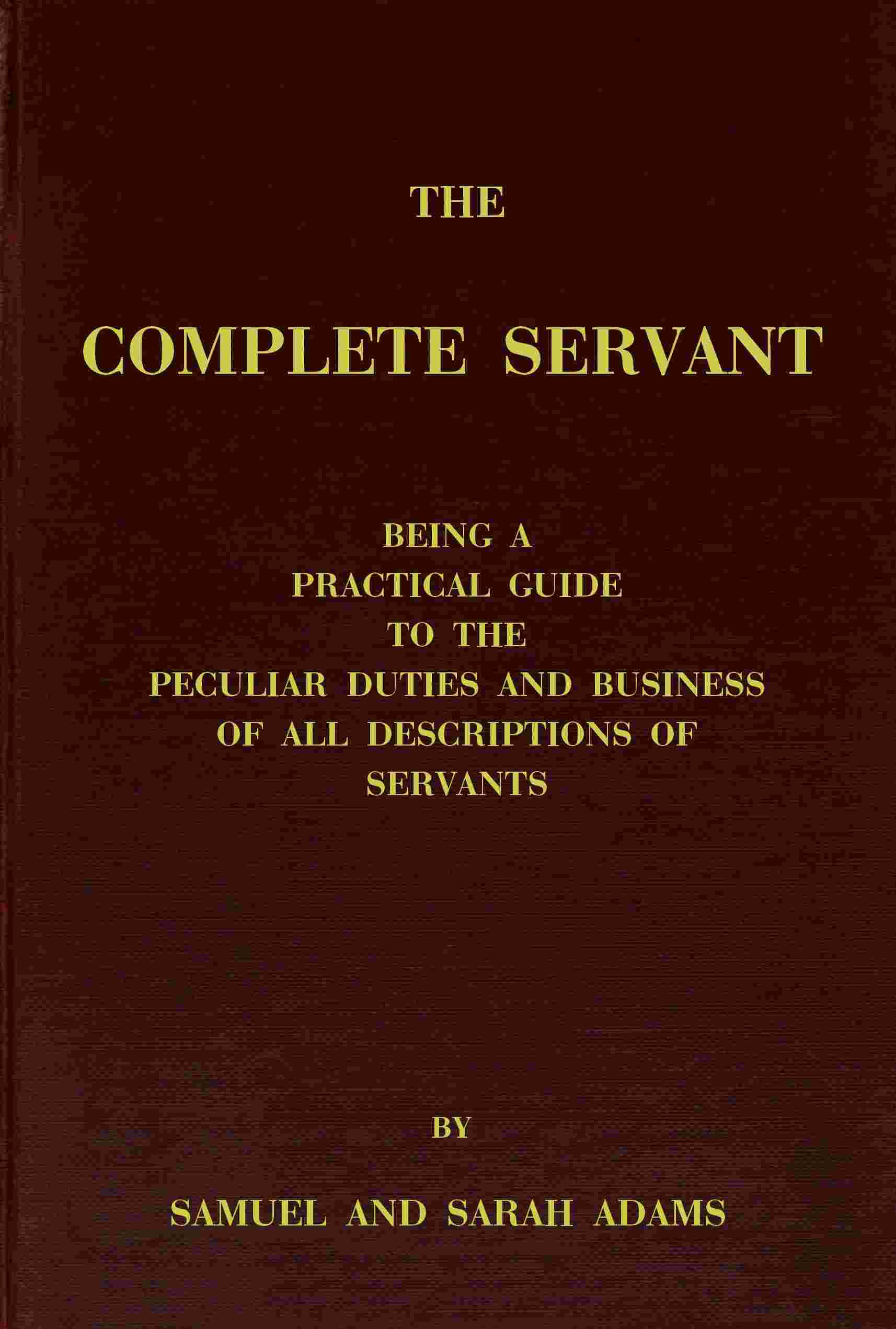 The complete servant / Being a practical guide to the peculiar duties and business of all descriptions of servants, from the housekeeper to the servant of all-work, and from the land steward to the foot-boy. With useful receipts and tables cover