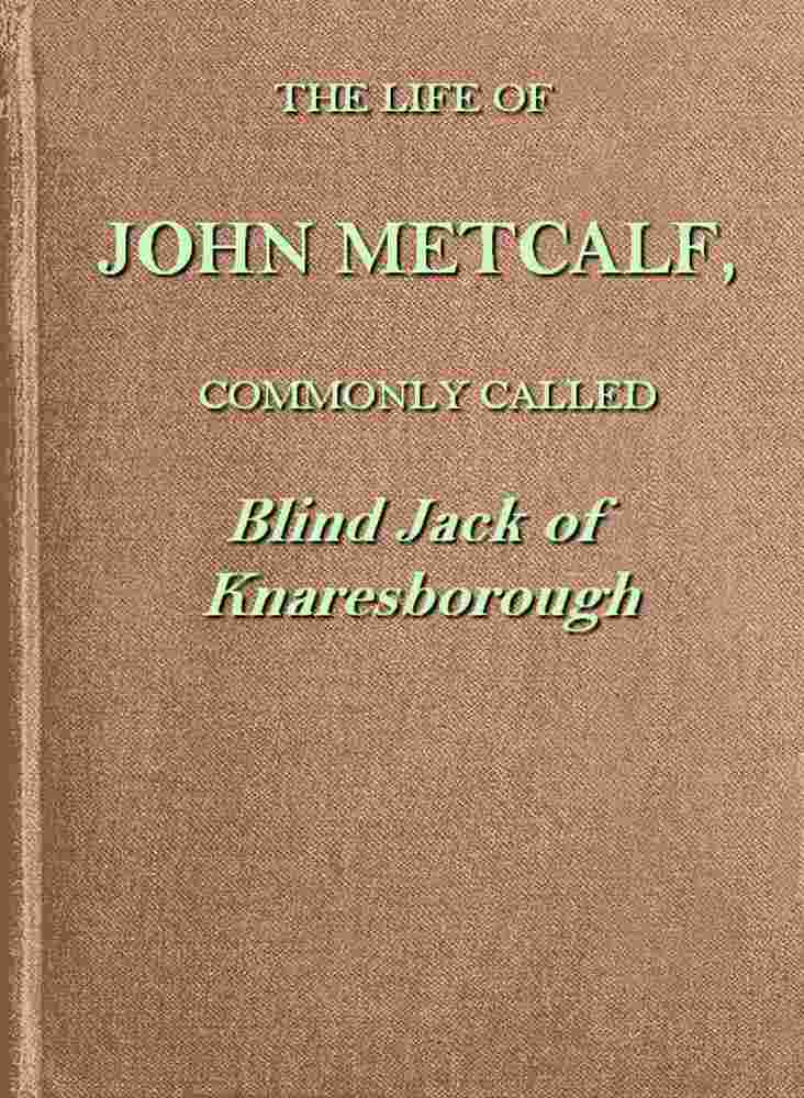 The life of John Metcalf, commonly called Blind Jack of Knaresborough / with ... anecdotes of his exploits in hunting, card-playing, &c., some particulars relative to the expedition against the rebels in 1745 ...; and also a succinct account of his various contracts for making roads, erecting bridges ... in Yorkshire, Lancashire, Derbyshire, and Cheshire ... cover