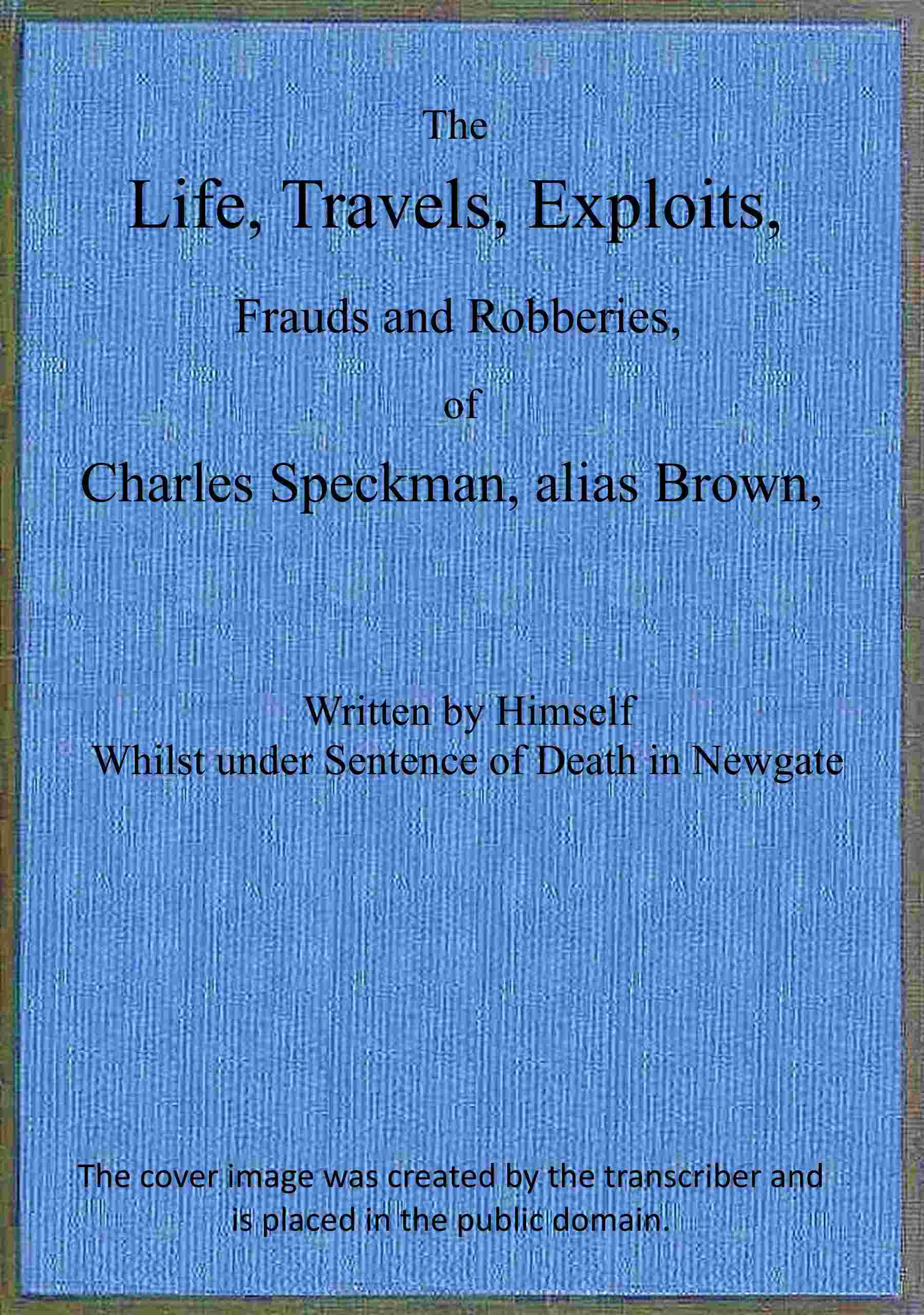 The life, travels, exploits, frauds and robberies of Charles Speckman, alias Brown, who was executed at Tyburn on Wednesday 23d of November, 1763 cover