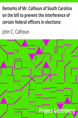 Remarks of Mr. Calhoun of South Carolina on the bill to prevent the interference of certain federal officers in elections: delivered in the Senate of the United States February 22, 1839 cover